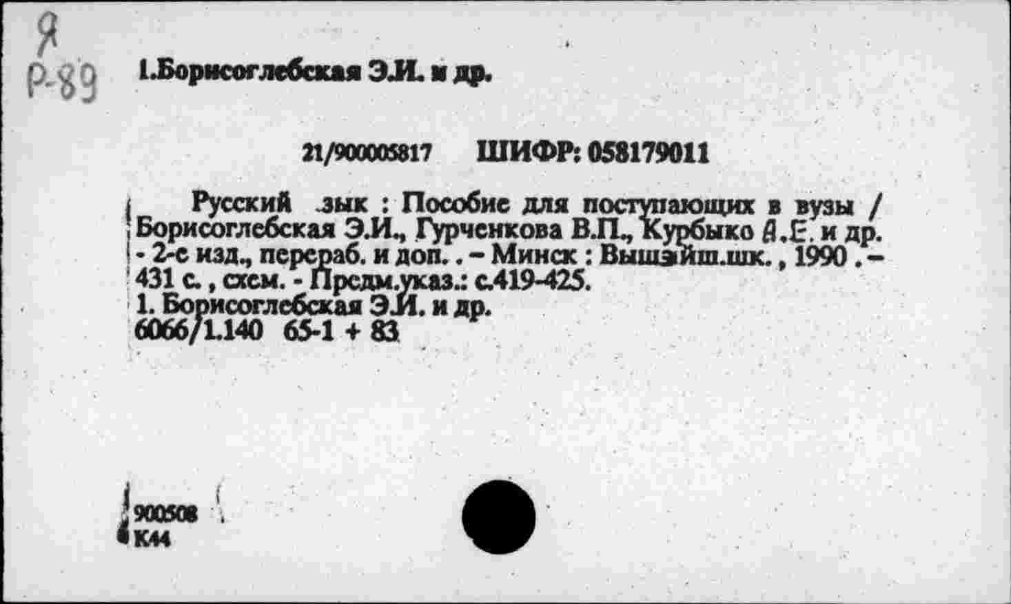 ﻿я Р-«9
ЕБорисоглебская ЭЛ. я др.
21/900005817 ШИФР: 058179011
( Русский зык : Пособие для поступающих в вузы / ; Борисоглебская Э.И, Гурченкова ВЛ, Курбыко Я.Е, и др. I - 2-е изд, персраб. и доп.. - Минск: Вышэйш.шк., 1990. -431 с., схем. - Прсдм.указ.: с.419-425.
1. Борисоглебская ЭЛ. и др.
6066/1.140 65-1 + 83
*900508
«К44